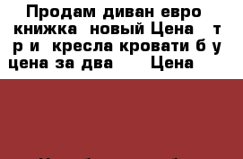 Продам диван евро- книжка, новый.Цена 5 т.р.и2 кресла кровати б/у,цена за два1.5 › Цена ­ 5 000 - Челябинская обл. Мебель, интерьер » Диваны и кресла   